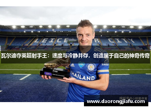 瓦尔迪夺英超射手王：速度与冷静并存，创造属于自己的神奇传奇
